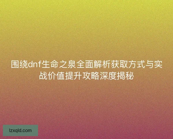 围绕dnf生命之泉全面解析获取方式与实战价值提升攻略深度揭秘